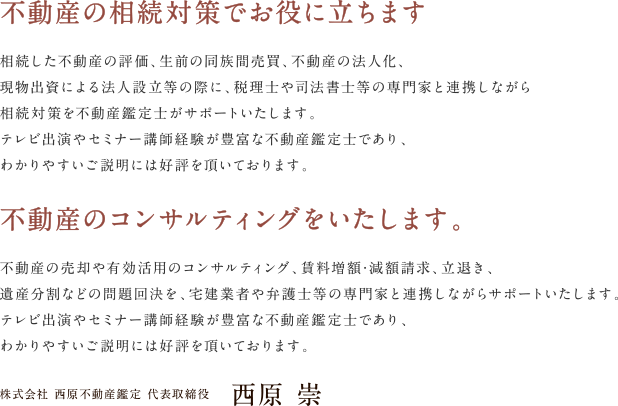 不動産の相続対策でお役に立ちます：相続した不動産の評価、生前の同族間売買、不動産の法人化、現物出資による法人設立等の際に、税理士や司法書士等の専門家と連携しながら、相続対策を不動産鑑定士がサポートいたします。テレビ出演やセミナー講師経験が豊富な不動産鑑定士であり、わかりやすいご説明には好評を頂いております。 不動産のコンサルティングをいたします。：不動産の売却や有効活用のコンサルティング、賃料増額･減額請求、立退き、遺産分割などの問題回決を、宅建業者や弁護士等の専門家と連携しながらサポートいたします。テレビ出演やセミナー講師経験が豊富な不動産鑑定士であり、わかりやすいご説明には好評を頂いております。 株式会社 西原不動産鑑定 代表取締役　西原 崇